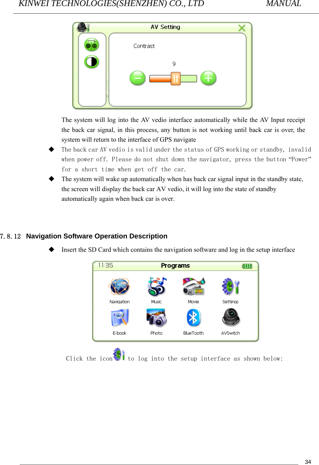 KINWEI TECHNOLOGIES(SHENZHEN) CO., LTD               MANUAL                                          34 The system will log into the AV vedio interface automatically while the AV Input receipt the back car signal, in this process, any button is not working until back car is over, the system will return to the interface of GPS navigate  The back car AV vedio is valid under the status of GPS working or standby, invalid when power off. Please do not shut down the navigator, press the button “Power” for a short time when get off the car.  The system will wake up automatically when has back car signal input in the standby state, the screen will display the back car AV vedio, it will log into the state of standby automatically again when back car is over.   7.8.12  Navigation Software Operation Description    Insert the SD Card which contains the navigation software and log in the setup interface  Click the icon  to log into the setup interface as shown below: 