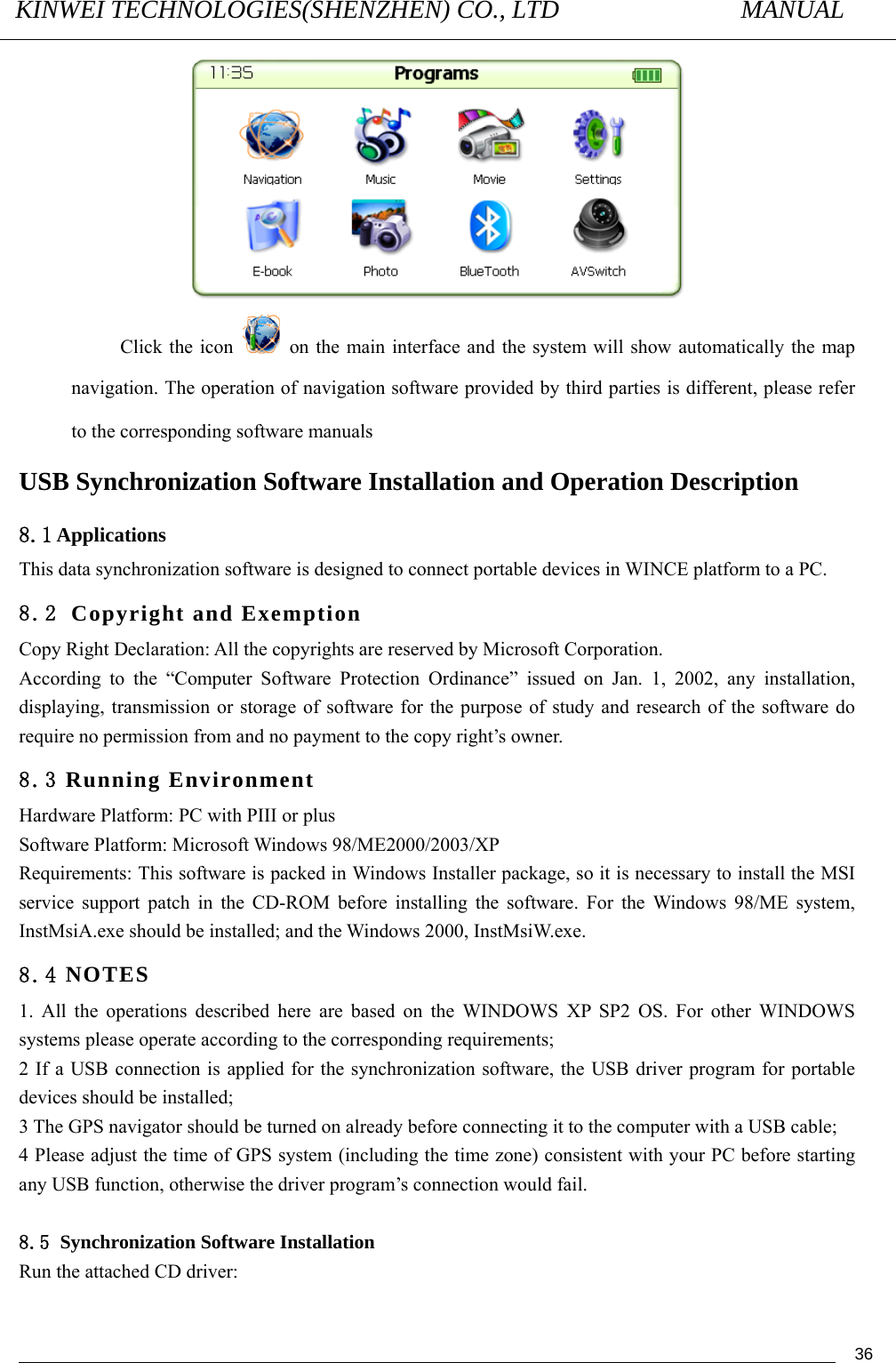 KINWEI TECHNOLOGIES(SHENZHEN) CO., LTD               MANUAL                                          36 Click the icon    on the main interface and the system will show automatically the map navigation. The operation of navigation software provided by third parties is different, please refer to the corresponding software manuals USB Synchronization Software Installation and Operation Description 8.1 Applications This data synchronization software is designed to connect portable devices in WINCE platform to a PC. 8.2 Copyright and Exemption Copy Right Declaration: All the copyrights are reserved by Microsoft Corporation. According to the “Computer Software Protection Ordinance” issued on Jan. 1, 2002, any installation, displaying, transmission or storage of software for the purpose of study and research of the software do require no permission from and no payment to the copy right’s owner. 8.3 Running Environment Hardware Platform: PC with PIII or plus Software Platform: Microsoft Windows 98/ME2000/2003/XP Requirements: This software is packed in Windows Installer package, so it is necessary to install the MSI service support patch in the CD-ROM before installing the software. For the Windows 98/ME system, InstMsiA.exe should be installed; and the Windows 2000, InstMsiW.exe. 8.4 NOTES 1. All the operations described here are based on the WINDOWS XP SP2 OS. For other WINDOWS systems please operate according to the corresponding requirements; 2 If a USB connection is applied for the synchronization software, the USB driver program for portable devices should be installed; 3 The GPS navigator should be turned on already before connecting it to the computer with a USB cable; 4 Please adjust the time of GPS system (including the time zone) consistent with your PC before starting any USB function, otherwise the driver program’s connection would fail.  8.5 Synchronization Software Installation Run the attached CD driver: 