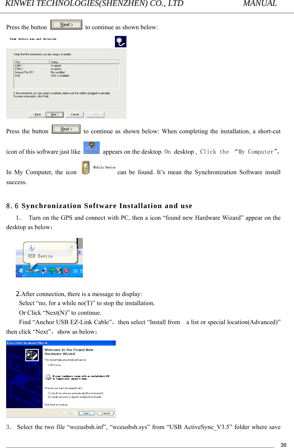 KINWEI TECHNOLOGIES(SHENZHEN) CO., LTD               MANUAL                                          38Press the button    to continue as shown below:  Press the button    to continue as shown below: When completing the installation, a short-cut icon of this software just like    appears on the desktop. On desktop , Click the “My Computer”， In My Computer, the icon  can be found. It’s mean the Synchronization Software install success.  8.6 Synchronization Software Installation and use 1．  Turn on the GPS and connect with PC, then a icon “found new Hardware Wizard” appear on the desktop as below：   2.After connection, there is a message to display: Select “no, for a while no(T)” to stop the installation. Or Click “Next(N)” to continue.   Find “Anchor USB EZ-Link Cable”，then select “Install from    a list or special location(Advanced)” then click “Next”，show as below：  3． Select the two file “wceusbsh.inf”, “wceusbsh.sys” from “USB ActiveSync_V3.5” folder where save 