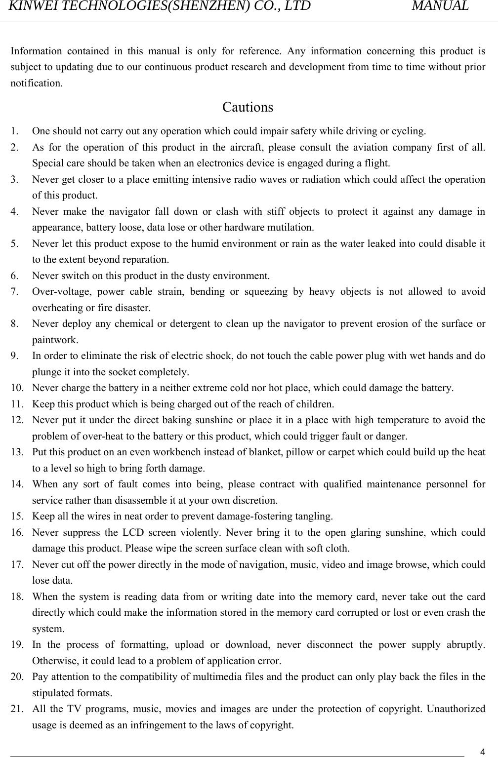 KINWEI TECHNOLOGIES(SHENZHEN) CO., LTD               MANUAL                                          4 Information contained in this manual is only for reference. Any information concerning this product is subject to updating due to our continuous product research and development from time to time without prior notification.  Cautions 1. One should not carry out any operation which could impair safety while driving or cycling.   2. As for the operation of this product in the aircraft, please consult the aviation company first of all. Special care should be taken when an electronics device is engaged during a flight.   3. Never get closer to a place emitting intensive radio waves or radiation which could affect the operation of this product.   4. Never make the navigator fall down or clash with stiff objects to protect it against any damage in appearance, battery loose, data lose or other hardware mutilation.     5. Never let this product expose to the humid environment or rain as the water leaked into could disable it to the extent beyond reparation.   6. Never switch on this product in the dusty environment.   7. Over-voltage, power cable strain, bending or squeezing by heavy objects is not allowed to avoid overheating or fire disaster.         8. Never deploy any chemical or detergent to clean up the navigator to prevent erosion of the surface or paintwork.  9. In order to eliminate the risk of electric shock, do not touch the cable power plug with wet hands and do plunge it into the socket completely.   10. Never charge the battery in a neither extreme cold nor hot place, which could damage the battery.   11. Keep this product which is being charged out of the reach of children.   12. Never put it under the direct baking sunshine or place it in a place with high temperature to avoid the problem of over-heat to the battery or this product, which could trigger fault or danger.     13. Put this product on an even workbench instead of blanket, pillow or carpet which could build up the heat to a level so high to bring forth damage.       14. When any sort of fault comes into being, please contract with qualified maintenance personnel for service rather than disassemble it at your own discretion.   15. Keep all the wires in neat order to prevent damage-fostering tangling.   16. Never suppress the LCD screen violently. Never bring it to the open glaring sunshine, which could damage this product. Please wipe the screen surface clean with soft cloth.   17. Never cut off the power directly in the mode of navigation, music, video and image browse, which could lose data.   18. When the system is reading data from or writing date into the memory card, never take out the card directly which could make the information stored in the memory card corrupted or lost or even crash the system.  19. In the process of formatting, upload or download, never disconnect the power supply abruptly. Otherwise, it could lead to a problem of application error.   20. Pay attention to the compatibility of multimedia files and the product can only play back the files in the stipulated formats.   21. All the TV programs, music, movies and images are under the protection of copyright. Unauthorized usage is deemed as an infringement to the laws of copyright.     