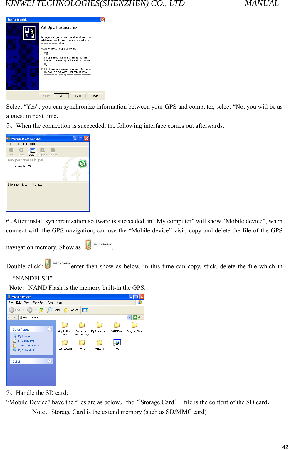 KINWEI TECHNOLOGIES(SHENZHEN) CO., LTD               MANUAL                                          42 Select “Yes”, you can synchronize information between your GPS and computer, select “No, you will be as a guest in next time. 5、When the connection is succeeded, the following interface comes out afterwards.    6、After install synchronization software is succeeded, in “My computer” will show “Mobile device”, when connect with the GPS navigation, can use the “Mobile device” visit, copy and delete the file of the GPS navigation memory. Show as  , Double click“ enter then show as below, in this time can copy, stick, delete the file which in “NANDFLSH”  Note：NAND Flash is the memory built-in the GPS.  7、Handle the SD card: “Mobile Device” have the files are as below，the“Storage Card”  file is the content of the SD card，     Note：Storage Card is the extend memory (such as SD/MMC card) 