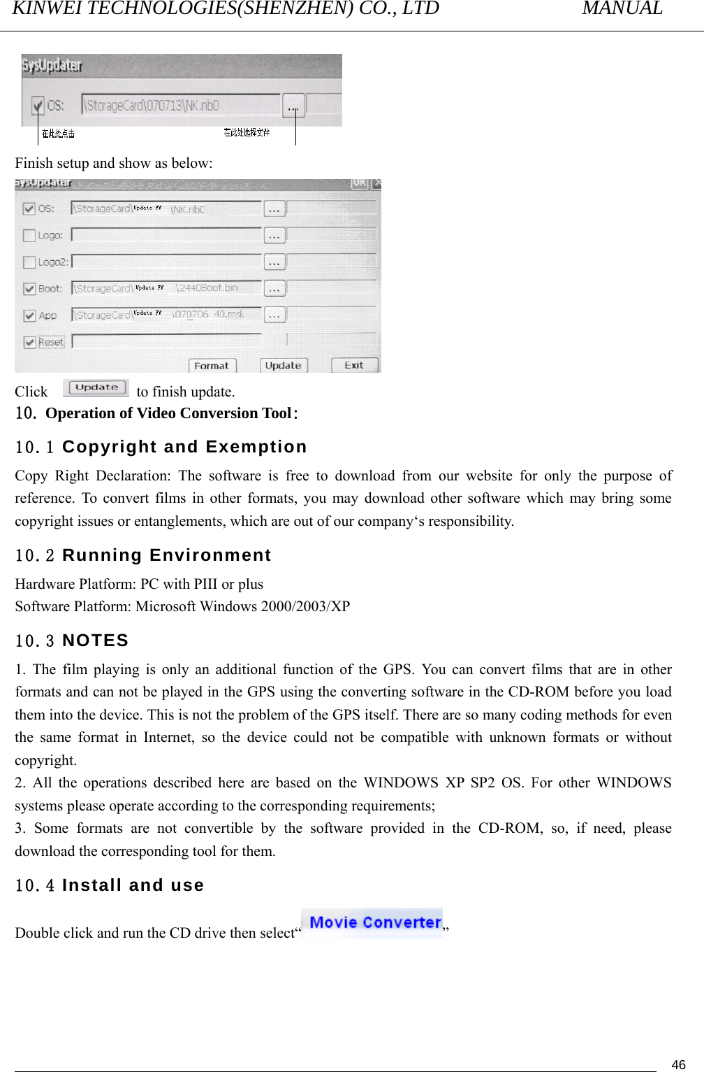 KINWEI TECHNOLOGIES(SHENZHEN) CO., LTD               MANUAL                                          46 Finish setup and show as below:  Click    to finish update. 10. Operation of Video Conversion Tool: 10.1 Copyright and Exemption  Copy Right Declaration: The software is free to download from our website for only the purpose of reference. To convert films in other formats, you may download other software which may bring some copyright issues or entanglements, which are out of our company‘s responsibility. 10.2 Running Environment Hardware Platform: PC with PIII or plus Software Platform: Microsoft Windows 2000/2003/XP   10.3 NOTES 1. The film playing is only an additional function of the GPS. You can convert films that are in other formats and can not be played in the GPS using the converting software in the CD-ROM before you load them into the device. This is not the problem of the GPS itself. There are so many coding methods for even the same format in Internet, so the device could not be compatible with unknown formats or without copyright. 2. All the operations described here are based on the WINDOWS XP SP2 OS. For other WINDOWS systems please operate according to the corresponding requirements; 3. Some formats are not convertible by the software provided in the CD-ROM, so, if need, please download the corresponding tool for them. 10.4 Install and use Double click and run the CD drive then select“ ” 