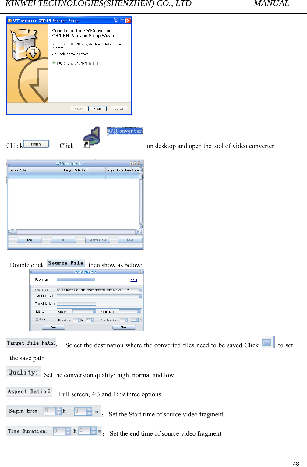 KINWEI TECHNOLOGIES(SHENZHEN) CO., LTD               MANUAL                                          48 Click ， Click    on desktop and open the tool of video converter   Double click   then show as below:       ：  Select the destination where the converted files need to be saved Click   to set the save path   Set the conversion quality: high, normal and low       Full screen, 4:3 and 16:9 three options ：Set the Start time of source video fragment   ：Set the end time of source video fragment 