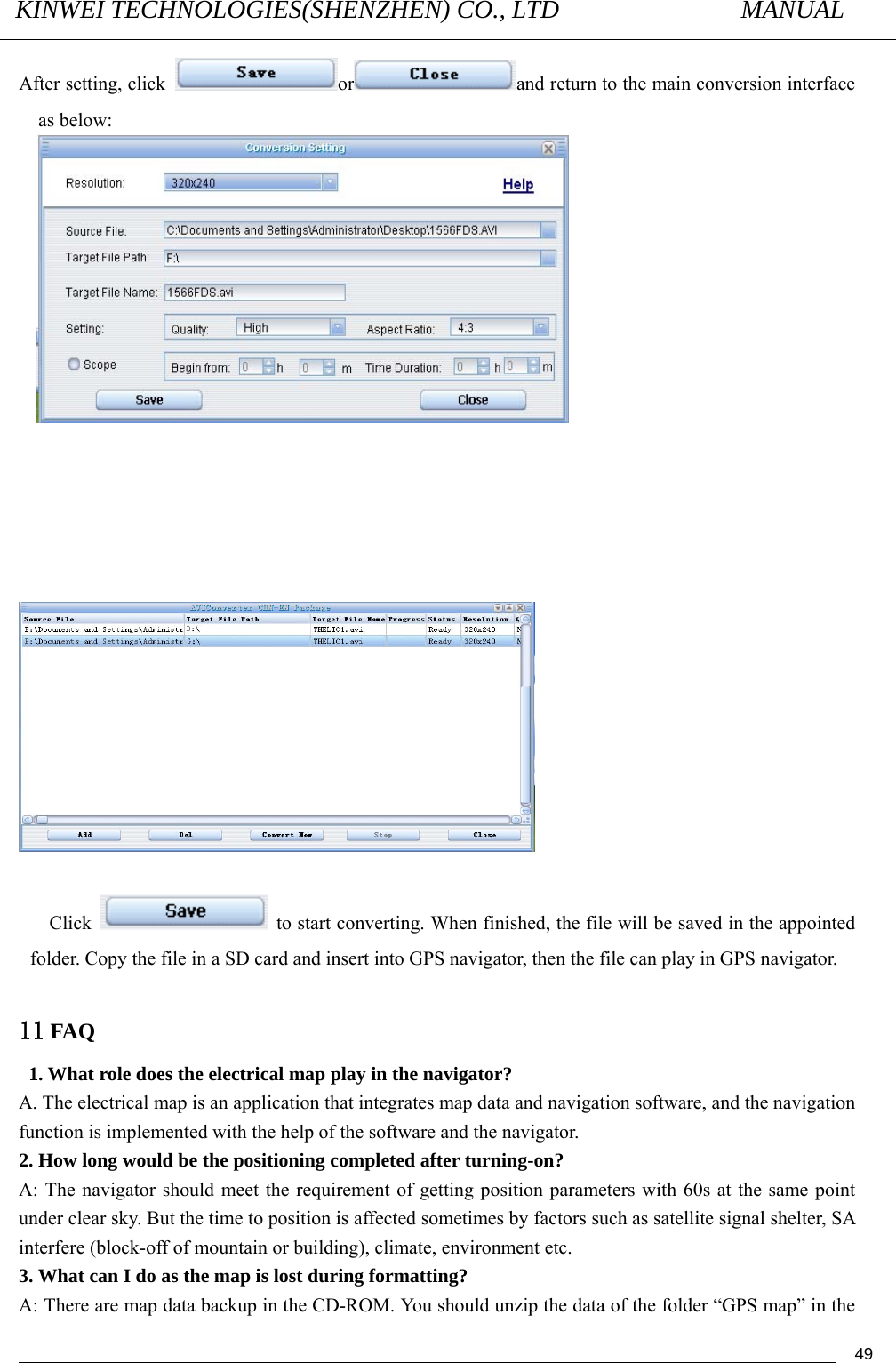 KINWEI TECHNOLOGIES(SHENZHEN) CO., LTD               MANUAL                                          49After setting, click  or and return to the main conversion interface as below:                   Click    to start converting. When finished, the file will be saved in the appointed folder. Copy the file in a SD card and insert into GPS navigator, then the file can play in GPS navigator.  11 FAQ  1. What role does the electrical map play in the navigator? A. The electrical map is an application that integrates map data and navigation software, and the navigation function is implemented with the help of the software and the navigator. 2. How long would be the positioning completed after turning-on? A: The navigator should meet the requirement of getting position parameters with 60s at the same point under clear sky. But the time to position is affected sometimes by factors such as satellite signal shelter, SA interfere (block-off of mountain or building), climate, environment etc. 3. What can I do as the map is lost during formatting? A: There are map data backup in the CD-ROM. You should unzip the data of the folder “GPS map” in the 