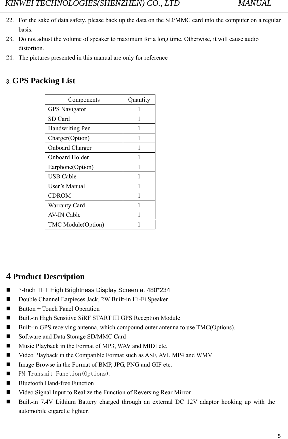 KINWEI TECHNOLOGIES(SHENZHEN) CO., LTD               MANUAL                                          522. For the sake of data safety, please back up the data on the SD/MMC card into the computer on a regular basis.   23. Do not adjust the volume of speaker to maximum for a long time. Otherwise, it will cause audio distortion.   24. The pictures presented in this manual are only for reference  3.GPS Packing List                       4 Product Description  7-Inch TFT High Brightness Display Screen at 480*234  Double Channel Earpieces Jack, 2W Built-in Hi-Fi Speaker  Button + Touch Panel Operation  Built-in High Sensitive SiRF START III GPS Reception Module  Built-in GPS receiving antenna, which compound outer antenna to use TMC(Options).  Software and Data Storage SD/MMC Card  Music Playback in the Format of MP3, WAV and MIDI etc.  Video Playback in the Compatible Format such as ASF, AVI, MP4 and WMV  Image Browse in the Format of BMP, JPG, PNG and GIF etc.  FM Transmit Function(Options).  Bluetooth Hand-free Function  Video Signal Input to Realize the Function of Reversing Rear Mirror  Built-in 7.4V Lithium Battery charged through an external DC 12V adaptor hooking up with the automobile cigarette lighter.  Components QuantityGPS Navigator  1 SD Card  1   Handwriting Pen    1 Charger(Option)   1 Onboard Charger  1 Onboard Holder  1 Earphone(Option) 1 USB Cable    1 User’s Manual    1 CDROM 1 Warranty Card    1 AV- I N C a b l e   1 TMC Module(Option)  1 