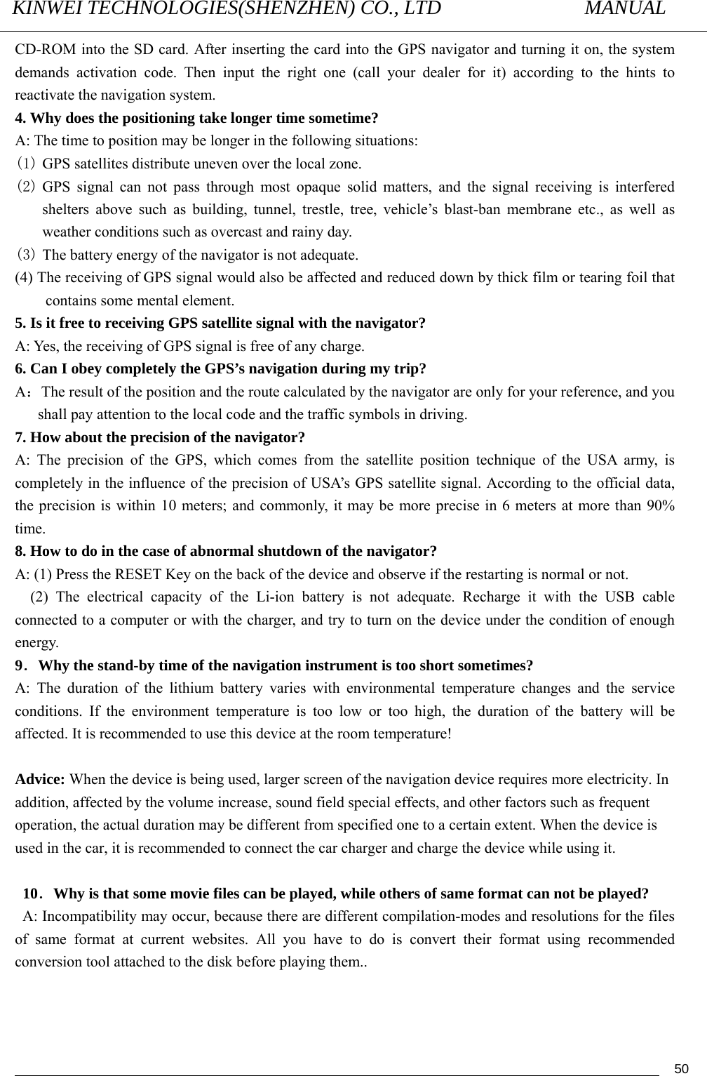 KINWEI TECHNOLOGIES(SHENZHEN) CO., LTD               MANUAL                                          50CD-ROM into the SD card. After inserting the card into the GPS navigator and turning it on, the system demands activation code. Then input the right one (call your dealer for it) according to the hints to reactivate the navigation system. 4. Why does the positioning take longer time sometime? A: The time to position may be longer in the following situations: (1) GPS satellites distribute uneven over the local zone. (2) GPS signal can not pass through most opaque solid matters, and the signal receiving is interfered shelters above such as building, tunnel, trestle, tree, vehicle’s blast-ban membrane etc., as well as weather conditions such as overcast and rainy day.   (3) The battery energy of the navigator is not adequate. (4) The receiving of GPS signal would also be affected and reduced down by thick film or tearing foil that contains some mental element. 5. Is it free to receiving GPS satellite signal with the navigator?   A: Yes, the receiving of GPS signal is free of any charge. 6. Can I obey completely the GPS’s navigation during my trip? A：The result of the position and the route calculated by the navigator are only for your reference, and you shall pay attention to the local code and the traffic symbols in driving. 7. How about the precision of the navigator? A: The precision of the GPS, which comes from the satellite position technique of the USA army, is completely in the influence of the precision of USA’s GPS satellite signal. According to the official data, the precision is within 10 meters; and commonly, it may be more precise in 6 meters at more than 90% time.  8. How to do in the case of abnormal shutdown of the navigator? A: (1) Press the RESET Key on the back of the device and observe if the restarting is normal or not.   (2) The electrical capacity of the Li-ion battery is not adequate. Recharge it with the USB cable connected to a computer or with the charger, and try to turn on the device under the condition of enough energy. 9．Why the stand-by time of the navigation instrument is too short sometimes? A: The duration of the lithium battery varies with environmental temperature changes and the service conditions. If the environment temperature is too low or too high, the duration of the battery will be affected. It is recommended to use this device at the room temperature!  Advice: When the device is being used, larger screen of the navigation device requires more electricity. In addition, affected by the volume increase, sound field special effects, and other factors such as frequent operation, the actual duration may be different from specified one to a certain extent. When the device is used in the car, it is recommended to connect the car charger and charge the device while using it.   10．Why is that some movie files can be played, while others of same format can not be played?   A: Incompatibility may occur, because there are different compilation-modes and resolutions for the files of same format at current websites. All you have to do is convert their format using recommended conversion tool attached to the disk before playing them..  