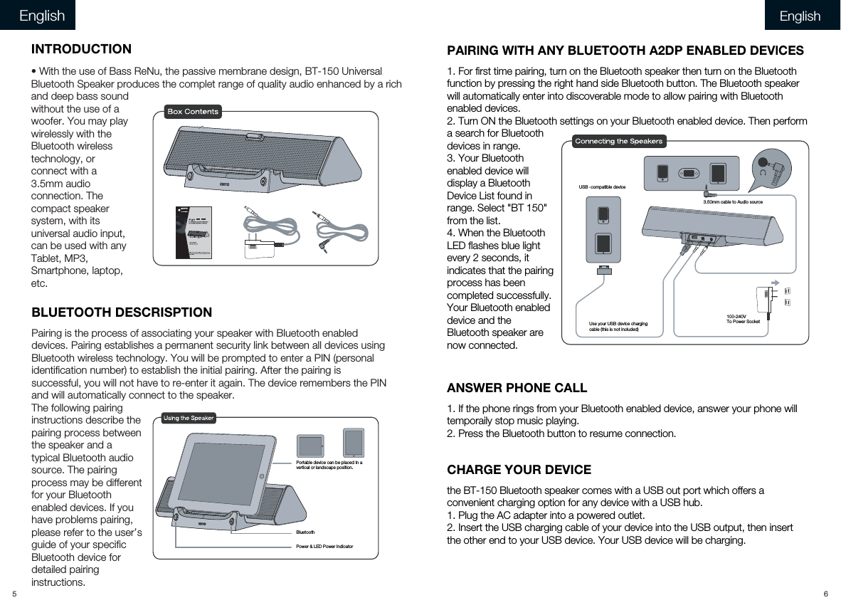 BLUETOOTH DESCRISPTIONPairing is the process of associating your speaker with Bluetooth enabled devices. Pairing establishes a permanent security link between all devices using Bluetooth wireless technology. You will be prompted to enter a PIN (personal identification number) to establish the initial pairing. After the pairing is successful, you will not have to re-enter it again. The device remembers the PIN and will automatically connect to the speaker. The following pairing instructions describe the pairing process between the speaker and a typical Bluetooth audio source. The pairing process may be different for your Bluetooth enabled devices. If you have problems pairing, please refer to the user’s guide of your specific Bluetooth device for detailed pairing instructions.PAlRlNG WlTH ANY BLUETOOTH A2DP ENABLED DEVlCES1. For first time pairing, turn on the Bluetooth speaker then turn on the Bluetooth function by pressing the right hand side Bluetooth button. The Bluetooth speaker will automatically enter into discoverable mode to allow pairing with Bluetooth enabled devices.2. Turn ON the Bluetooth settings on your Bluetooth enabled device. Then perform a search for Bluetooth devices in range.3. Your Bluetooth enabled device will display a Bluetooth Device List found in range. Select &quot;BT 150&quot; from the list.4. When the Bluetooth LED flashes blue light every 2 seconds, it indicates that the pairing process has been completed successfully. Your Bluetooth enabled device and the Bluetooth speaker are now connected.5 6English EnglishPower &amp; LED Power IndicatorBluetoothPortable device can be placed in avertical or landscape position.Use your USB device chargingcable (this is not included)100-240VTo Power SocketUSB -compatible device3.50mm cable to Audio sourceINTRODUCTION• With the use of Bass ReNu, the passive membrane design, BT-150 Universal Bluetooth Speaker produces the complet range of quality audio enhanced by a rich and deep bass sound without the use of a woofer. You may play wirelessly with the Bluetooth wireless technology, or connect with a 3.5mm audio connection. The compact speaker system, with its universal audio input, can be used with any Tablet, MP3, Smartphone, laptop, etc. ANSWER PHONE CALL1. If the phone rings from your Bluetooth enabled device, answer your phone will temporaily stop music playing. 2. Press the Bluetooth button to resume connection.CHARGE YOUR DEVICEthe BT-150 Bluetooth speaker comes with a USB out port which offers a convenient charging option for any device with a USB hub.1. Plug the AC adapter into a powered outlet.2. Insert the USB charging cable of your device into the USB output, then insert the other end to your USB device. Your USB device will be charging.