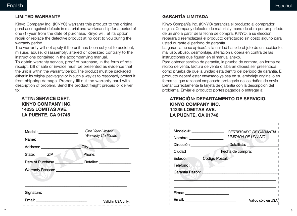 ATTN: SERVICE DEPT. KINYO COMPANY INC.14235 LOMITAS AVE.LA PUENTE, CA 91746    LIMITED WARRANTYKinyo Company lnc. (KINYO) warrants this product to the original purchaser against defects in material and workmanship for a period of one (1) year from the date of purchase. Kinyo will, at its option, repair or replace the defective product at no cost to you during the warranty period.The warranty will not apply if the unit has been subject to accident, misuse, abuse, disassembly, altered or operated contrary to the instructions contained in the accompanying manual. To obtain warranty service, proof of purchase, in the form of retail receipt, bill of sale or invoice must be presented as evidence that the unit is within the warranty period.The product must be packaged either in its original packaging or in such a way as to reasonably protect it from shipping damage. Properly fill out the warranty card with description of problem. Send the product freight prepaid or deliver to:      One Year LimitedWarranty CertificateValid in USA only.Model : _____________________Name: ______________________Address: _____________________ City _____________________State: _____  ZIP _______________ Phone: __________________Date of Purchase _______________ Retailer: _________________Warranty Reason: ___________________________________________________________________________________________________________________________________________________Signature: ________________________Email: ___________________________CERTIFICADO DE GARANTÍA LIMITADA DE UN AÑOVálido sólo en USA.Modelo #: _________________Nombre: __________________Dirección ____________________ Detallista: _________________Ciudad  _________________ Fecha de compra: ______________ Estado: _______  Codigo Postal: _____________ Telefono : __________________Garantía Razón: _____________________________________________________________________________________________________________________________________________________Firma: _______________________Email: ___________________________ATENCIÓN: DEPARTAMENTO DE SERVICIO. KINYO COMPANY INC.14235 LOMITAS AVE.LA PUENTE, CA 91746    GARANTÍA LIMITADAKinyo Compañía Inc. (KINYO) garantiza el producto al comprador original Company defectos de material y mano de obra por un período de un año a partir de la fecha de compra, KINYO, a su elección, reparará o reemplazará el producto defectuoso sin costo alguno para usted durante el período de garantía.La garantía no se aplicará si la unidad ha sido objeto de un accidente, mal uso, abuso, desmontaje, alteración u opera en contra de las instrucciones que figuran en el manual anexo.Para obtener servicio de garantía, la prueba de compra, en forma de recibo de venta, factura de venta o albarán deberá ser presentada como prueba de que la unidad está dentro del período de garantía. El producto deberá estar envasado ya sea en su embalaje original o en forma tal que razonabl empacado protegerlo de los daños de envío. Llenar correctamente la tarjeta de garantía con la descripción del problema. Enviar el producto portes pagados o entregar a:  7 8English Español