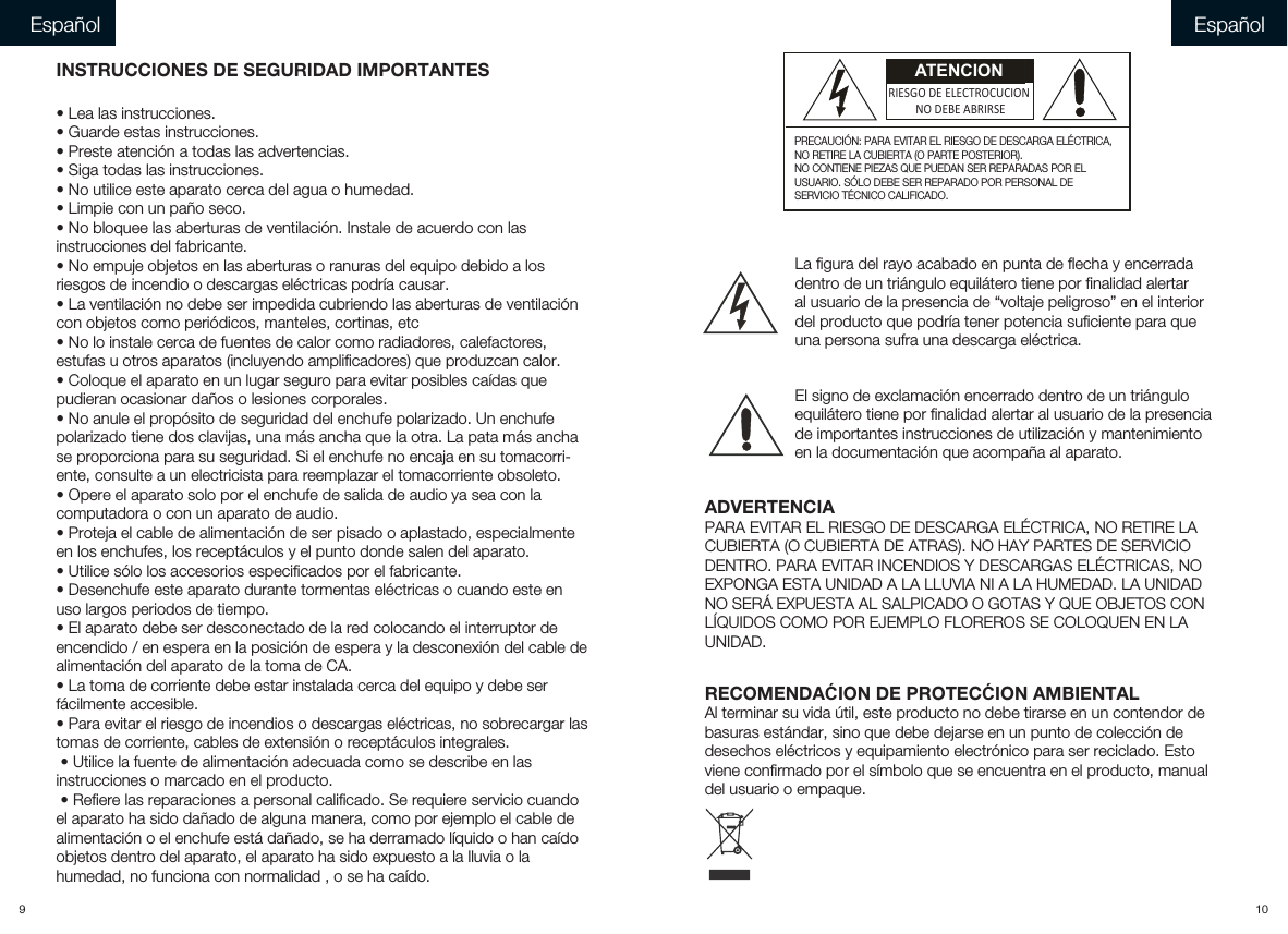 9 10INSTRUCCIONES DE SEGURIDAD IMPORTANTES• Lea las instrucciones.• Guarde estas instrucciones.• Preste atención a todas las advertencias.• Siga todas las instrucciones.• No utilice este aparato cerca del agua o humedad.• Limpie con un paño seco.• No bloquee las aberturas de ventilación. Instale de acuerdo con las instrucciones del fabricante.• No empuje objetos en las aberturas o ranuras del equipo debido a los riesgos de incendio o descargas eléctricas podría causar.• La ventilación no debe ser impedida cubriendo las aberturas de ventilación con objetos como periódicos, manteles, cortinas, etc• No lo instale cerca de fuentes de calor como radiadores, calefactores, estufas u otros aparatos (incluyendo amplificadores) que produzcan calor.• Coloque el aparato en un lugar seguro para evitar posibles caídas que pudieran ocasionar daños o lesiones corporales.• No anule el propósito de seguridad del enchufe polarizado. Un enchufe polarizado tiene dos clavijas, una más ancha que la otra. La pata más ancha se proporciona para su seguridad. Si el enchufe no encaja en su tomacorri-ente, consulte a un electricista para reemplazar el tomacorriente obsoleto.• Opere el aparato solo por el enchufe de salida de audio ya sea con la computadora o con un aparato de audio.• Proteja el cable de alimentación de ser pisado o aplastado, especialmente en los enchufes, los receptáculos y el punto donde salen del aparato.• Utilice sólo los accesorios especificados por el fabricante.• Desenchufe este aparato durante tormentas eléctricas o cuando este en uso largos periodos de tiempo.• El aparato debe ser desconectado de la red colocando el interruptor de encendido / en espera en la posición de espera y la desconexión del cable de alimentación del aparato de la toma de CA.• La toma de corriente debe estar instalada cerca del equipo y debe ser fácilmente accesible.• Para evitar el riesgo de incendios o descargas eléctricas, no sobrecargar las tomas de corriente, cables de extensión o receptáculos integrales. • Utilice la fuente de alimentación adecuada como se describe en las instrucciones o marcado en el producto. • Refiere las reparaciones a personal calificado. Se requiere servicio cuando el aparato ha sido dañado de alguna manera, como por ejemplo el cable de alimentación o el enchufe está dañado, se ha derramado líquido o han caído objetos dentro del aparato, el aparato ha sido expuesto a la lluvia o la humedad, no funciona con normalidad , o se ha caído.Español EspañolADVERTENCIAPARA EVITAR EL RIESGO DE DESCARGA ELÉCTRICA, NO RETIRE LACUBIERTA (O CUBIERTA DE ATRAS). NO HAY PARTES DE SERVICIODENTRO. PARA EVITAR INCENDIOS Y DESCARGAS ELÉCTRICAS, NOEXPONGA ESTA UNIDAD A LA LLUVIA NI A LA HUMEDAD. LA UNIDADNO SERÁ EXPUESTA AL SALPICADO O GOTAS Y QUE OBJETOS CONLÍQUIDOS COMO POR EJEMPLO FLOREROS SE COLOQUEN EN LAUNIDAD.     RECOMENDAĆION DE PROTECĆION AMBIENTALAl terminar su vida útil, este producto no debe tirarse en un contendor debasuras estándar, sino que debe dejarse en un punto de colección dedesechos eléctricos y equipamiento electrónico para ser reciclado. Estoviene confirmado por el símbolo que se encuentra en el producto, manual del usuario o empaque.    La figura del rayo acabado en punta de flecha y encerradadentro de un triángulo equilátero tiene por finalidad alertaral usuario de la presencia de “voltaje peligroso” en el interiordel producto que podría tener potencia suficiente para queuna persona sufra una descarga eléctrica.   El signo de exclamación encerrado dentro de un triánguloequilátero tiene por finalidad alertar al usuario de la presenciade importantes instrucciones de utilización y mantenimientoen la documentación que acompaña al aparato. ATENCIONRIESGO DE ELECTROCUCIONNO DEBE ABRIRSEPRECAUCIÓN: PARA EVITAR EL RIESGO DE DESCARGA ELÉCTRICA, NO RETIRE LA CUBIERTA (O PARTE POSTERIOR). NO CONTIENE PIEZAS QUE PUEDAN SER REPARADAS POR ELUSUARIO. SÓLO DEBE SER REPARADO POR PERSONAL DESERVICIO TÉCNICO CALIFICADO.  