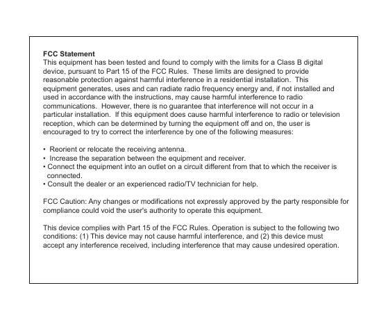 FCC StatementThis equipment has been tested and found to comply with the limits for a Class B digital device, pursuant to Part 15 of the FCC Rules.  These limits are designed to provide reasonable protection against harmful interference in a residential installation.  This equipment generates, uses and can radiate radio frequency energy and, if not installed and used in accordance with the instructions, may cause harmful interference to radio communications.  However, there is no guarantee that interference will not occur in a particular installation.  If this equipment does cause harmful interference to radio or television reception, which can be determined by turning the equipment off and on, the user is encouraged to try to correct the interference by one of the following measures: •  Reorient or relocate the receiving antenna. •  Increase the separation between the equipment and receiver. • Connect the equipment into an outlet on a circuit different from that to which the receiver is   connected. • Consult the dealer or an experienced radio/TV technician for help.  FCC Caution: Any changes or modifications not expressly approved by the party responsible for compliance could void the user&apos;s authority to operate this equipment.This device complies with Part 15 of the FCC Rules. Operation is subject to the following two conditions: (1) This device may not cause harmful interference, and (2) this device must accept any interference received, including interference that may cause undesired operation.