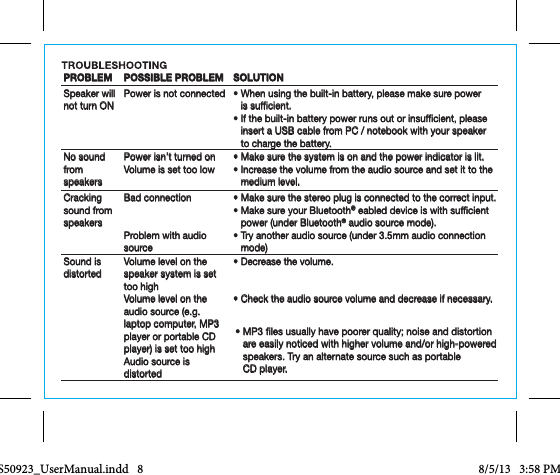 PROBLEM POSSIBLE PROBLEM SOLUTIONSpeaker will not turn ONPower is not connected •   When using the built-in battery, please make sure power is sufcient.•   If the built-in battery power runs out or insufcient, please insert a USB cable from PC / notebook with your speaker to charge the battery. No sound from speakersPower isn’t turned onVolume is set too low•  Make sure the system is on and the power indicator is lit.•  Increase the volume from the audio source and set it to the medium level.Cracking sound from speakersBad connectionProblem with audio source•  Make sure the stereo plug is connected to the correct input.•  Make sure your Bluetooth® eabled device is with sufcient power (under Bluetooth® audio source mode).•  Try another audio source (under 3.5mm audio connection mode)Sound is distortedVolume level on the speaker system is set too highVolume level on the audio source (e.g. laptop computer, MP3 player or portable CD player) is set too highAudio source is distorted•  Decrease the volume.•  Check the audio source volume and decrease if necessary.•  MP3 les usually have poorer quality; noise and distortion are easily noticed with higher volume and/or high-powered speakers. Try an alternate source such as portable  CD player.CCS50923_UserManual.indd   8 8/5/13   3:58 PM