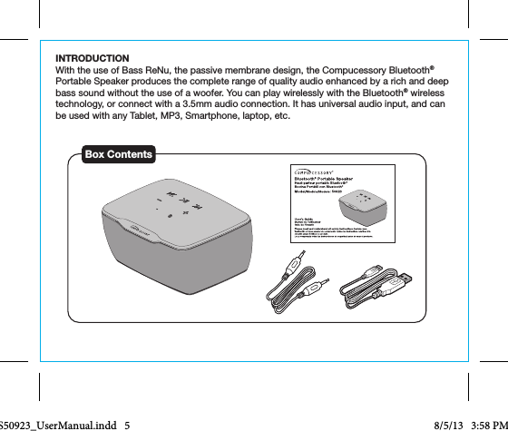 INTRODUCTIONWith the use of Bass ReNu, the passive membrane design, the Compucessory Bluetooth® Portable Speaker produces the complete range of quality audio enhanced by a rich and deep bass sound without the use of a woofer. You can play wirelessly with the Bluetooth® wireless technology, or connect with a 3.5mm audio connection. It has universal audio input, and can be used with any Tablet, MP3, Smartphone, laptop, etc.Box ContentsCCS50923_UserManual.indd   5 8/5/13   3:58 PM