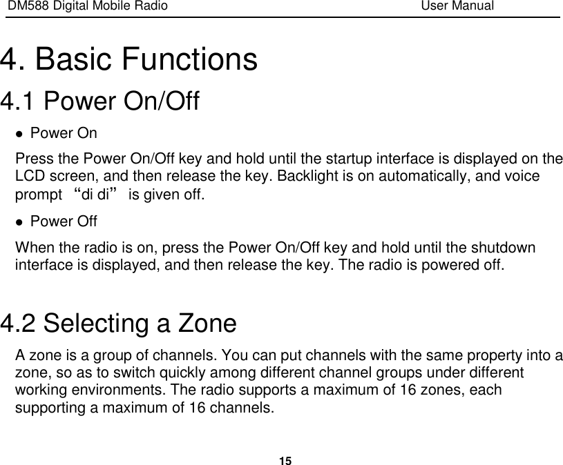 DM588 Digital Mobile Radio                                                                              User Manual  15  4. Basic Functions 4.1 Power On/Off  Power On Press the Power On/Off key and hold until the startup interface is displayed on the LCD screen, and then release the key. Backlight is on automatically, and voice prompt “di di” is given off.  Power Off When the radio is on, press the Power On/Off key and hold until the shutdown interface is displayed, and then release the key. The radio is powered off.  4.2 Selecting a Zone A zone is a group of channels. You can put channels with the same property into a zone, so as to switch quickly among different channel groups under different working environments. The radio supports a maximum of 16 zones, each supporting a maximum of 16 channels. 