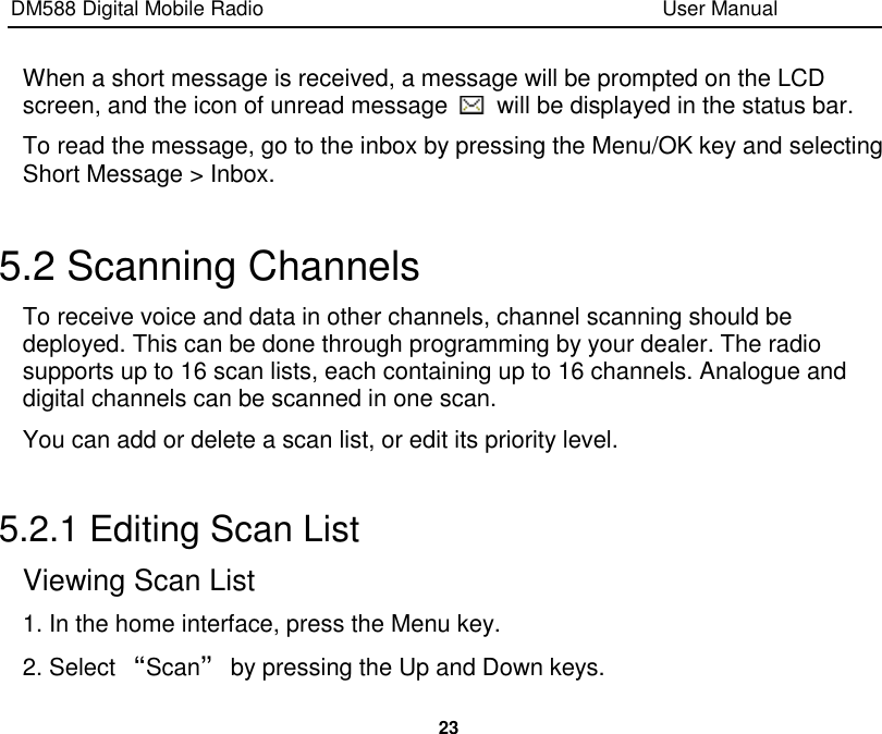 DM588 Digital Mobile Radio                                                                              User Manual  23  When a short message is received, a message will be prompted on the LCD screen, and the icon of unread message    will be displayed in the status bar. To read the message, go to the inbox by pressing the Menu/OK key and selecting Short Message &gt; Inbox.  5.2 Scanning Channels To receive voice and data in other channels, channel scanning should be deployed. This can be done through programming by your dealer. The radio supports up to 16 scan lists, each containing up to 16 channels. Analogue and digital channels can be scanned in one scan. You can add or delete a scan list, or edit its priority level.  5.2.1 Editing Scan List Viewing Scan List 1. In the home interface, press the Menu key. 2. Select “Scan” by pressing the Up and Down keys. 