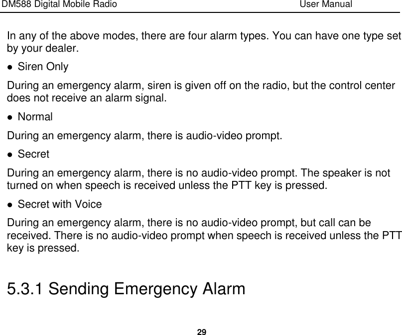 DM588 Digital Mobile Radio                                                                              User Manual  29  In any of the above modes, there are four alarm types. You can have one type set by your dealer.  Siren Only During an emergency alarm, siren is given off on the radio, but the control center does not receive an alarm signal.  Normal During an emergency alarm, there is audio-video prompt.  Secret During an emergency alarm, there is no audio-video prompt. The speaker is not turned on when speech is received unless the PTT key is pressed.  Secret with Voice   During an emergency alarm, there is no audio-video prompt, but call can be received. There is no audio-video prompt when speech is received unless the PTT key is pressed.  5.3.1 Sending Emergency Alarm 