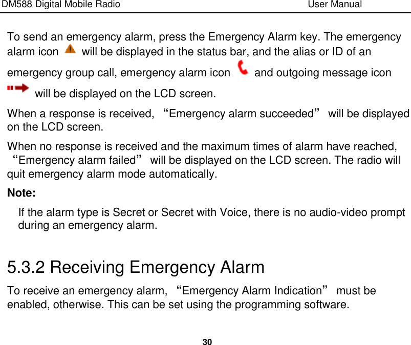 DM588 Digital Mobile Radio                                                                              User Manual  30  To send an emergency alarm, press the Emergency Alarm key. The emergency alarm icon    will be displayed in the status bar, and the alias or ID of an emergency group call, emergency alarm icon    and outgoing message icon   will be displayed on the LCD screen. When a response is received, “Emergency alarm succeeded” will be displayed on the LCD screen. When no response is received and the maximum times of alarm have reached, “Emergency alarm failed” will be displayed on the LCD screen. The radio will quit emergency alarm mode automatically.   Note: If the alarm type is Secret or Secret with Voice, there is no audio-video prompt during an emergency alarm.  5.3.2 Receiving Emergency Alarm To receive an emergency alarm, “Emergency Alarm Indication” must be enabled, otherwise. This can be set using the programming software. 