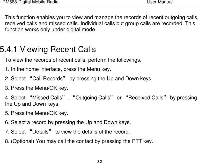 DM588 Digital Mobile Radio                                                                              User Manual  32  This function enables you to view and manage the records of recent outgoing calls, received calls and missed calls. Individual calls but group calls are recorded. This function works only under digital mode.  5.4.1 Viewing Recent Calls To view the records of recent calls, perform the followings. 1. In the home interface, press the Menu key. 2. Select “Call Records” by pressing the Up and Down keys. 3. Press the Menu/OK key. 4. Select “Missed Calls”, “Outgoing Calls” or “Received Calls” by pressing the Up and Down keys. 5. Press the Menu/OK key. 6. Select a record by pressing the Up and Down keys. 7. Select “Details” to view the details of the record. 8. (Optional) You may call the contact by pressing the PTT key. 