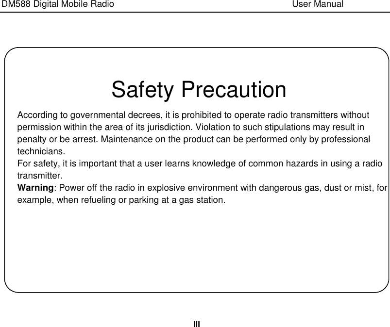 DM588 Digital Mobile Radio                                                                              User Manual  III    Safety Precaution According to governmental decrees, it is prohibited to operate radio transmitters without permission within the area of its jurisdiction. Violation to such stipulations may result in penalty or be arrest. Maintenance on the product can be performed only by professional technicians. For safety, it is important that a user learns knowledge of common hazards in using a radio transmitter. Warning: Power off the radio in explosive environment with dangerous gas, dust or mist, for example, when refueling or parking at a gas station. 