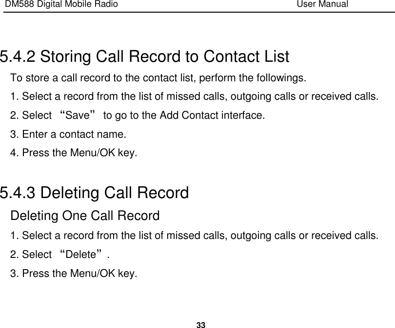 DM588 Digital Mobile Radio                                                                              User Manual  33   5.4.2 Storing Call Record to Contact List To store a call record to the contact list, perform the followings. 1. Select a record from the list of missed calls, outgoing calls or received calls. 2. Select “Save” to go to the Add Contact interface. 3. Enter a contact name. 4. Press the Menu/OK key.  5.4.3 Deleting Call Record Deleting One Call Record 1. Select a record from the list of missed calls, outgoing calls or received calls. 2. Select “Delete”. 3. Press the Menu/OK key.  
