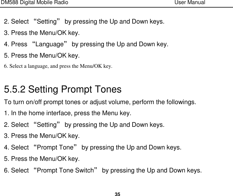 DM588 Digital Mobile Radio                                                                              User Manual  35  2. Select “Setting” by pressing the Up and Down keys. 3. Press the Menu/OK key. 4. Press “Language” by pressing the Up and Down key. 5. Press the Menu/OK key. 6. Select a language, and press the Menu/OK key.  5.5.2 Setting Prompt Tones   To turn on/off prompt tones or adjust volume, perform the followings. 1. In the home interface, press the Menu key. 2. Select “Setting” by pressing the Up and Down keys. 3. Press the Menu/OK key. 4. Select “Prompt Tone” by pressing the Up and Down keys. 5. Press the Menu/OK key. 6. Select “Prompt Tone Switch” by pressing the Up and Down keys. 