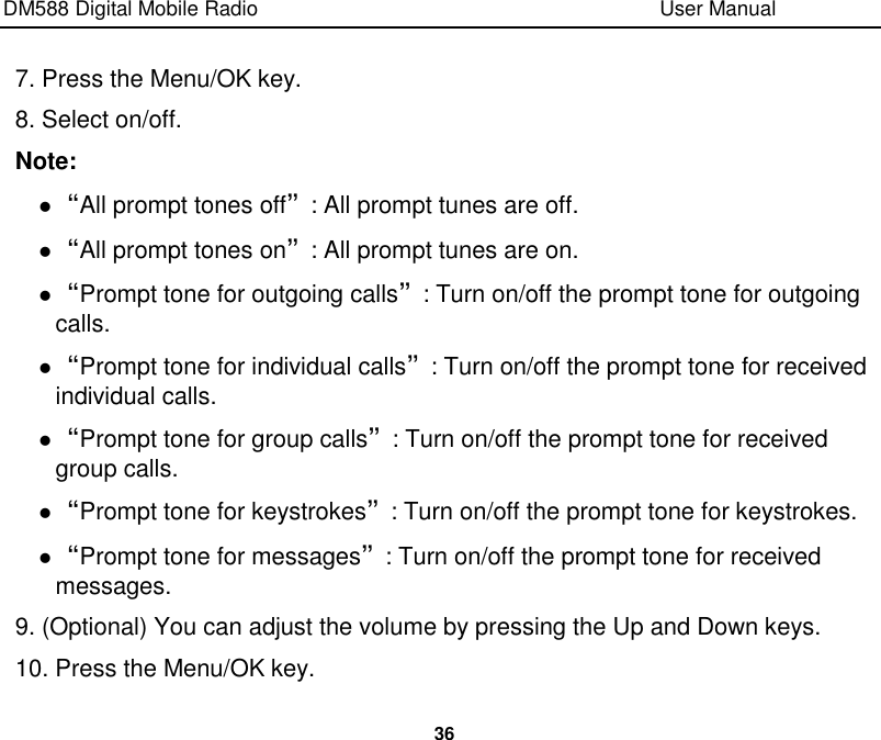 DM588 Digital Mobile Radio                                                                              User Manual  36  7. Press the Menu/OK key. 8. Select on/off. Note:  “All prompt tones off”: All prompt tunes are off.  “All prompt tones on”: All prompt tunes are on.  “Prompt tone for outgoing calls”: Turn on/off the prompt tone for outgoing calls.  “Prompt tone for individual calls”: Turn on/off the prompt tone for received individual calls.  “Prompt tone for group calls”: Turn on/off the prompt tone for received group calls.  “Prompt tone for keystrokes”: Turn on/off the prompt tone for keystrokes.  “Prompt tone for messages”: Turn on/off the prompt tone for received messages. 9. (Optional) You can adjust the volume by pressing the Up and Down keys. 10. Press the Menu/OK key. 