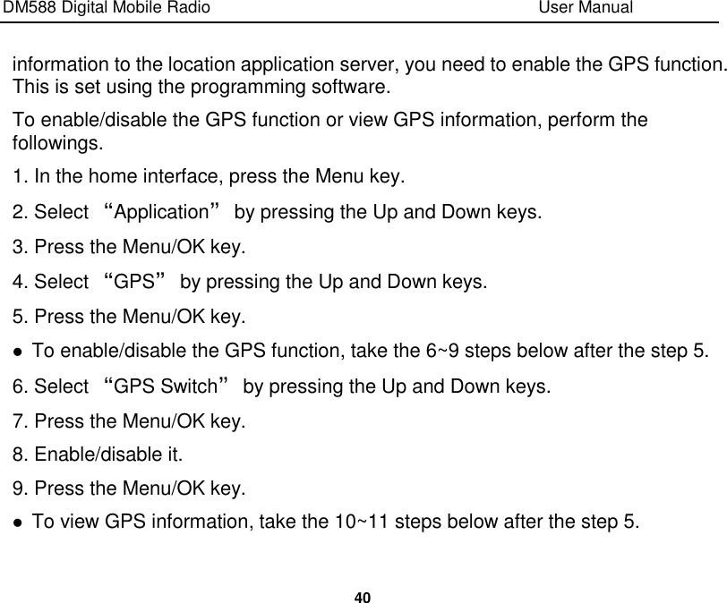 DM588 Digital Mobile Radio                                                                              User Manual  40  information to the location application server, you need to enable the GPS function. This is set using the programming software. To enable/disable the GPS function or view GPS information, perform the followings. 1. In the home interface, press the Menu key. 2. Select “Application” by pressing the Up and Down keys. 3. Press the Menu/OK key. 4. Select “GPS” by pressing the Up and Down keys. 5. Press the Menu/OK key.  To enable/disable the GPS function, take the 6~9 steps below after the step 5. 6. Select “GPS Switch” by pressing the Up and Down keys. 7. Press the Menu/OK key. 8. Enable/disable it. 9. Press the Menu/OK key.  To view GPS information, take the 10~11 steps below after the step 5. 