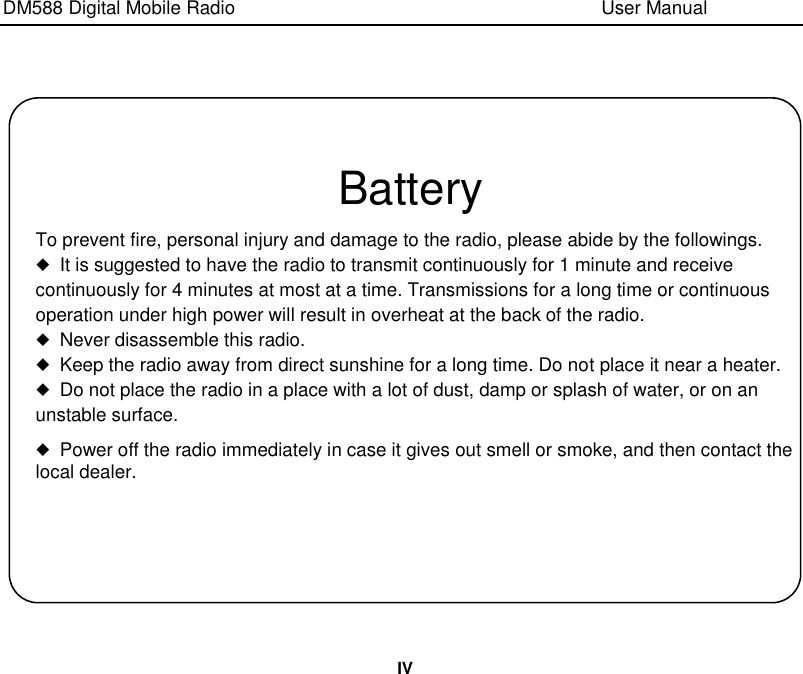 DM588 Digital Mobile Radio                                                                              User Manual  IV    Battery To prevent fire, personal injury and damage to the radio, please abide by the followings.   ◆ It is suggested to have the radio to transmit continuously for 1 minute and receive continuously for 4 minutes at most at a time. Transmissions for a long time or continuous operation under high power will result in overheat at the back of the radio. ◆ Never disassemble this radio. ◆ Keep the radio away from direct sunshine for a long time. Do not place it near a heater. ◆ Do not place the radio in a place with a lot of dust, damp or splash of water, or on an unstable surface. ◆ Power off the radio immediately in case it gives out smell or smoke, and then contact the local dealer. 