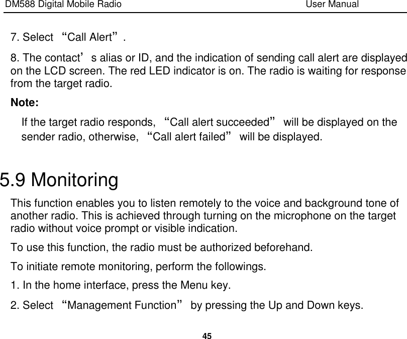 DM588 Digital Mobile Radio                                                                              User Manual  45  7. Select “Call Alert”. 8. The contact’s alias or ID, and the indication of sending call alert are displayed on the LCD screen. The red LED indicator is on. The radio is waiting for response from the target radio. Note: If the target radio responds, “Call alert succeeded” will be displayed on the sender radio, otherwise, “Call alert failed” will be displayed.  5.9 Monitoring This function enables you to listen remotely to the voice and background tone of another radio. This is achieved through turning on the microphone on the target radio without voice prompt or visible indication.   To use this function, the radio must be authorized beforehand. To initiate remote monitoring, perform the followings. 1. In the home interface, press the Menu key. 2. Select “Management Function” by pressing the Up and Down keys. 