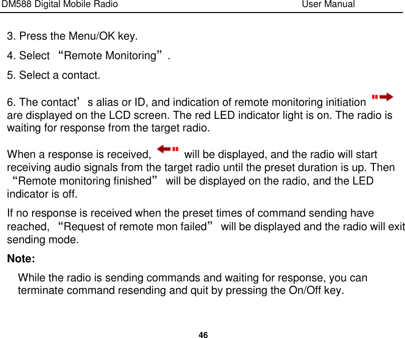 DM588 Digital Mobile Radio                                                                              User Manual  46  3. Press the Menu/OK key. 4. Select “Remote Monitoring”. 5. Select a contact. 6. The contact’s alias or ID, and indication of remote monitoring initiation   are displayed on the LCD screen. The red LED indicator light is on. The radio is waiting for response from the target radio. When a response is received,    will be displayed, and the radio will start receiving audio signals from the target radio until the preset duration is up. Then “Remote monitoring finished” will be displayed on the radio, and the LED indicator is off. If no response is received when the preset times of command sending have reached, “Request of remote mon failed” will be displayed and the radio will exit sending mode. Note: While the radio is sending commands and waiting for response, you can terminate command resending and quit by pressing the On/Off key.    