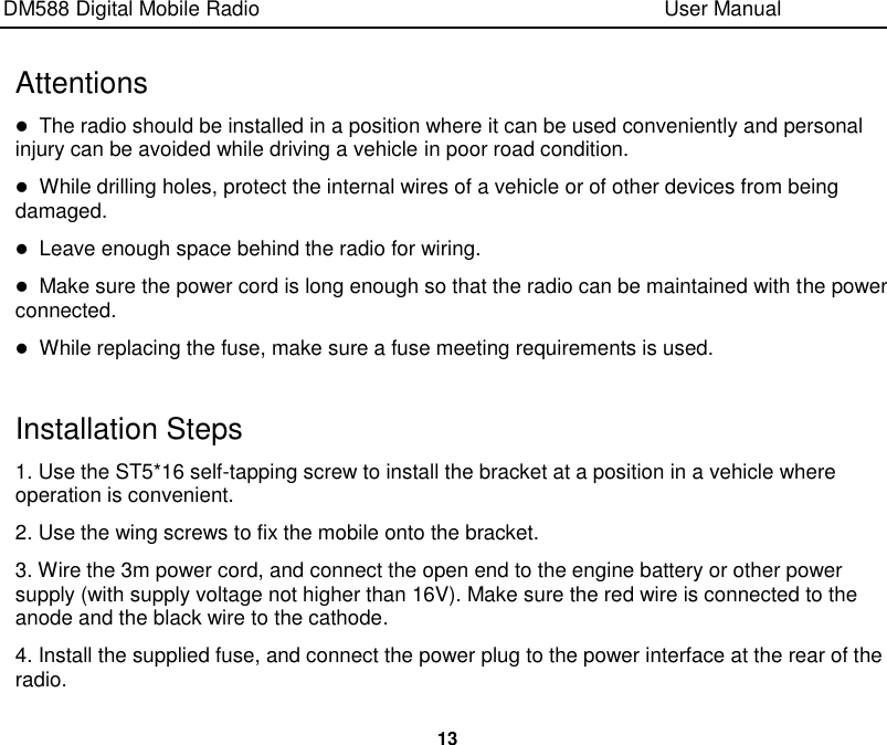 DM588 Digital Mobile Radio                                                                              User Manual  13  Attentions  The radio should be installed in a position where it can be used conveniently and personal injury can be avoided while driving a vehicle in poor road condition.  While drilling holes, protect the internal wires of a vehicle or of other devices from being damaged.  Leave enough space behind the radio for wiring.  Make sure the power cord is long enough so that the radio can be maintained with the power connected.    While replacing the fuse, make sure a fuse meeting requirements is used.  Installation Steps 1. Use the ST5*16 self-tapping screw to install the bracket at a position in a vehicle where operation is convenient. 2. Use the wing screws to fix the mobile onto the bracket. 3. Wire the 3m power cord, and connect the open end to the engine battery or other power supply (with supply voltage not higher than 16V). Make sure the red wire is connected to the anode and the black wire to the cathode. 4. Install the supplied fuse, and connect the power plug to the power interface at the rear of the radio. 