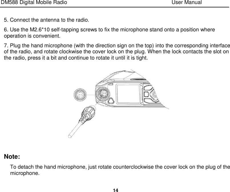DM588 Digital Mobile Radio                                                                              User Manual  14  5. Connect the antenna to the radio. 6. Use the M2.6*10 self-tapping screws to fix the microphone stand onto a position where operation is convenient. 7. Plug the hand microphone (with the direction sign on the top) into the corresponding interface of the radio, and rotate clockwise the cover lock on the plug. When the lock contacts the slot on the radio, press it a bit and continue to rotate it until it is tight.   Note: To detach the hand microphone, just rotate counterclockwise the cover lock on the plug of the microphone. 