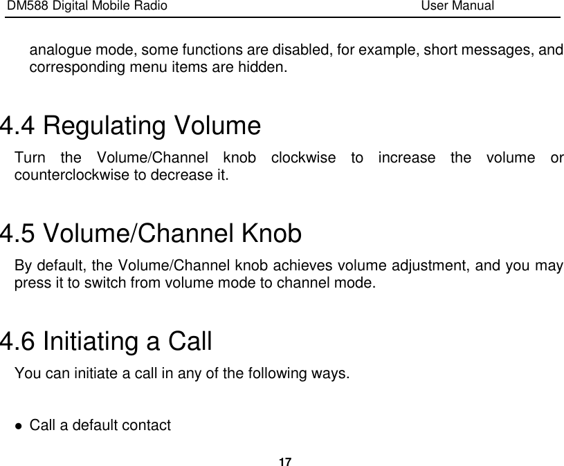 DM588 Digital Mobile Radio                                                                              User Manual  17  analogue mode, some functions are disabled, for example, short messages, and corresponding menu items are hidden.  4.4 Regulating Volume Turn  the  Volume/Channel  knob  clockwise  to  increase  the  volume  or counterclockwise to decrease it.  4.5 Volume/Channel Knob By default, the Volume/Channel knob achieves volume adjustment, and you may press it to switch from volume mode to channel mode.  4.6 Initiating a Call You can initiate a call in any of the following ways.   Call a default contact 