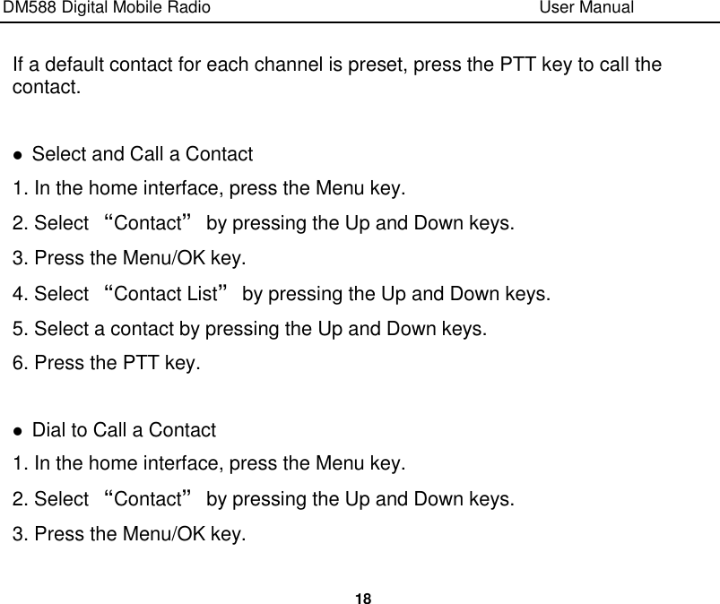 DM588 Digital Mobile Radio                                                                              User Manual  18  If a default contact for each channel is preset, press the PTT key to call the contact.   Select and Call a Contact 1. In the home interface, press the Menu key. 2. Select “Contact” by pressing the Up and Down keys. 3. Press the Menu/OK key. 4. Select “Contact List” by pressing the Up and Down keys. 5. Select a contact by pressing the Up and Down keys. 6. Press the PTT key.   Dial to Call a Contact 1. In the home interface, press the Menu key. 2. Select “Contact” by pressing the Up and Down keys. 3. Press the Menu/OK key. 