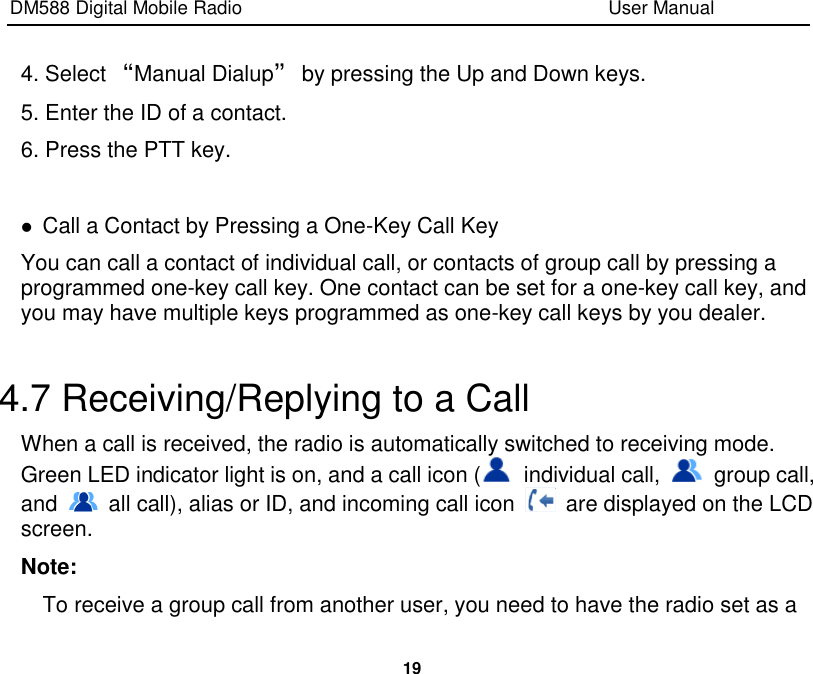 DM588 Digital Mobile Radio                                                                              User Manual  19  4. Select “Manual Dialup” by pressing the Up and Down keys. 5. Enter the ID of a contact. 6. Press the PTT key.   Call a Contact by Pressing a One-Key Call Key You can call a contact of individual call, or contacts of group call by pressing a programmed one-key call key. One contact can be set for a one-key call key, and you may have multiple keys programmed as one-key call keys by you dealer.    4.7 Receiving/Replying to a Call When a call is received, the radio is automatically switched to receiving mode. Green LED indicator light is on, and a call icon (   individual call,    group call, and    all call), alias or ID, and incoming call icon    are displayed on the LCD screen. Note: To receive a group call from another user, you need to have the radio set as a 