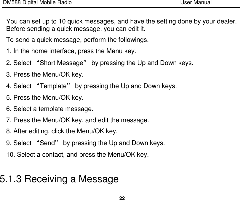 DM588 Digital Mobile Radio                                                                              User Manual  22  You can set up to 10 quick messages, and have the setting done by your dealer. Before sending a quick message, you can edit it. To send a quick message, perform the followings. 1. In the home interface, press the Menu key. 2. Select “Short Message” by pressing the Up and Down keys. 3. Press the Menu/OK key. 4. Select “Template” by pressing the Up and Down keys. 5. Press the Menu/OK key. 6. Select a template message. 7. Press the Menu/OK key, and edit the message. 8. After editing, click the Menu/OK key. 9. Select “Send” by pressing the Up and Down keys. 10. Select a contact, and press the Menu/OK key.  5.1.3 Receiving a Message 