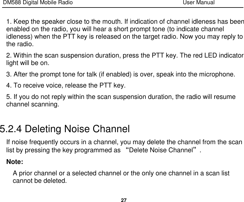 DM588 Digital Mobile Radio                                                                              User Manual  27  1. Keep the speaker close to the mouth. If indication of channel idleness has been enabled on the radio, you will hear a short prompt tone (to indicate channel idleness) when the PTT key is released on the target radio. Now you may reply to the radio. 2. Within the scan suspension duration, press the PTT key. The red LED indicator light will be on. 3. After the prompt tone for talk (if enabled) is over, speak into the microphone. 4. To receive voice, release the PTT key. 5. If you do not reply within the scan suspension duration, the radio will resume channel scanning.  5.2.4 Deleting Noise Channel If noise frequently occurs in a channel, you may delete the channel from the scan list by pressing the key programmed as “Delete Noise Channel”. Note: A prior channel or a selected channel or the only one channel in a scan list cannot be deleted. 