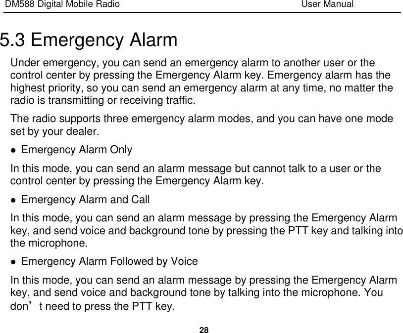 DM588 Digital Mobile Radio                                                                              User Manual  28  5.3 Emergency Alarm Under emergency, you can send an emergency alarm to another user or the control center by pressing the Emergency Alarm key. Emergency alarm has the highest priority, so you can send an emergency alarm at any time, no matter the radio is transmitting or receiving traffic. The radio supports three emergency alarm modes, and you can have one mode set by your dealer.  Emergency Alarm Only In this mode, you can send an alarm message but cannot talk to a user or the control center by pressing the Emergency Alarm key.  Emergency Alarm and Call In this mode, you can send an alarm message by pressing the Emergency Alarm key, and send voice and background tone by pressing the PTT key and talking into the microphone.  Emergency Alarm Followed by Voice In this mode, you can send an alarm message by pressing the Emergency Alarm key, and send voice and background tone by talking into the microphone. You don’t need to press the PTT key. 
