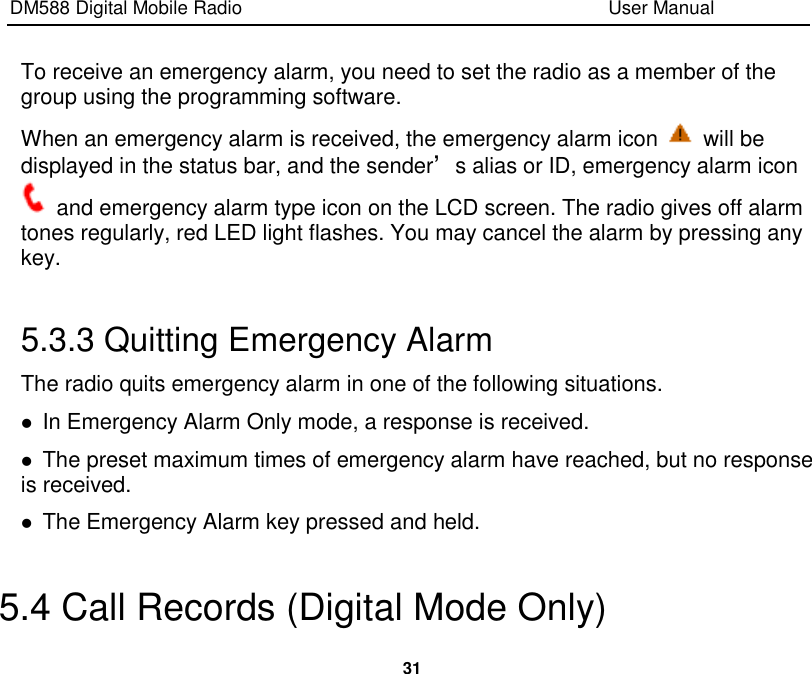 DM588 Digital Mobile Radio                                                                              User Manual  31  To receive an emergency alarm, you need to set the radio as a member of the group using the programming software. When an emergency alarm is received, the emergency alarm icon    will be displayed in the status bar, and the sender’s alias or ID, emergency alarm icon   and emergency alarm type icon on the LCD screen. The radio gives off alarm tones regularly, red LED light flashes. You may cancel the alarm by pressing any key.  5.3.3 Quitting Emergency Alarm The radio quits emergency alarm in one of the following situations.  In Emergency Alarm Only mode, a response is received.    The preset maximum times of emergency alarm have reached, but no response is received.  The Emergency Alarm key pressed and held.  5.4 Call Records (Digital Mode Only) 
