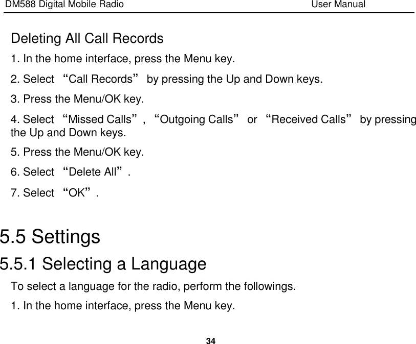 DM588 Digital Mobile Radio                                                                              User Manual  34  Deleting All Call Records 1. In the home interface, press the Menu key. 2. Select “Call Records” by pressing the Up and Down keys. 3. Press the Menu/OK key. 4. Select “Missed Calls”, “Outgoing Calls” or “Received Calls” by pressing the Up and Down keys. 5. Press the Menu/OK key. 6. Select “Delete All”. 7. Select “OK”.  5.5 Settings 5.5.1 Selecting a Language To select a language for the radio, perform the followings. 1. In the home interface, press the Menu key. 