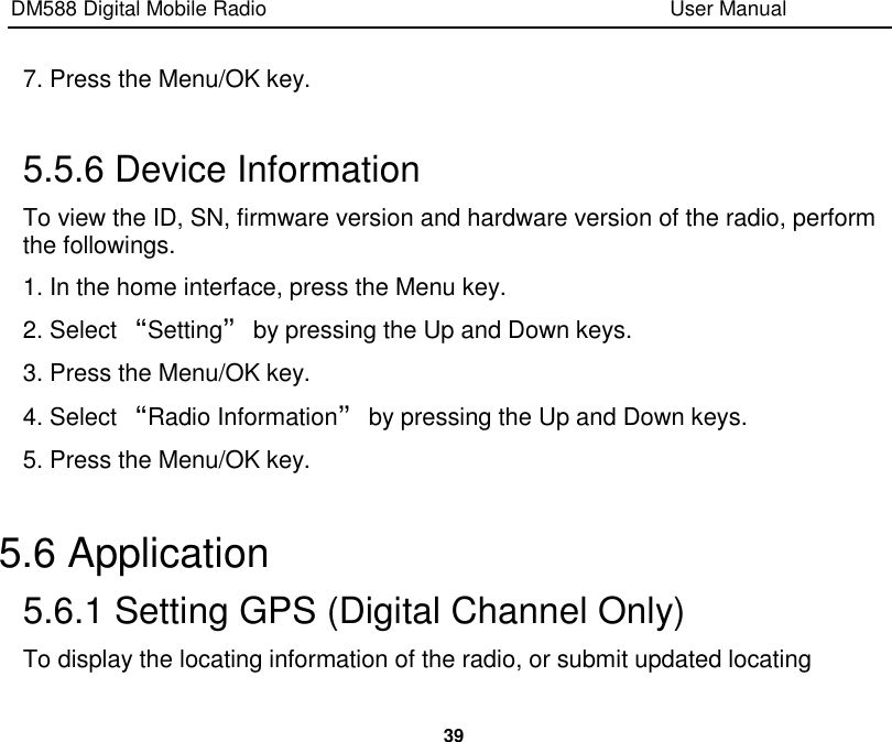 DM588 Digital Mobile Radio                                                                              User Manual  39  7. Press the Menu/OK key.  5.5.6 Device Information To view the ID, SN, firmware version and hardware version of the radio, perform the followings. 1. In the home interface, press the Menu key. 2. Select “Setting” by pressing the Up and Down keys. 3. Press the Menu/OK key. 4. Select “Radio Information” by pressing the Up and Down keys. 5. Press the Menu/OK key.  5.6 Application 5.6.1 Setting GPS (Digital Channel Only) To display the locating information of the radio, or submit updated locating 