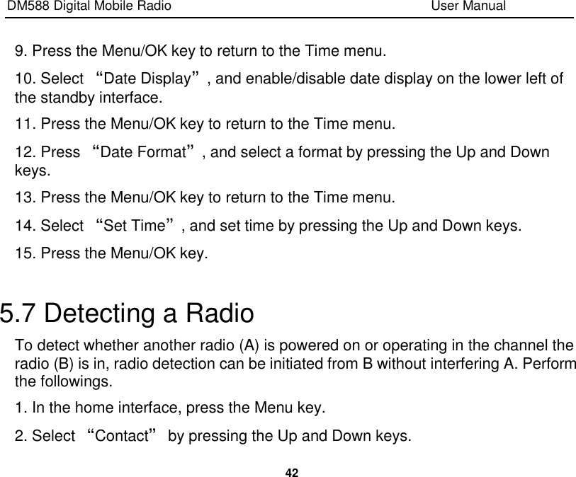 DM588 Digital Mobile Radio                                                                              User Manual  42  9. Press the Menu/OK key to return to the Time menu. 10. Select “Date Display”, and enable/disable date display on the lower left of the standby interface. 11. Press the Menu/OK key to return to the Time menu. 12. Press “Date Format”, and select a format by pressing the Up and Down keys. 13. Press the Menu/OK key to return to the Time menu. 14. Select “Set Time”, and set time by pressing the Up and Down keys. 15. Press the Menu/OK key.  5.7 Detecting a Radio To detect whether another radio (A) is powered on or operating in the channel the radio (B) is in, radio detection can be initiated from B without interfering A. Perform the followings. 1. In the home interface, press the Menu key. 2. Select “Contact” by pressing the Up and Down keys. 