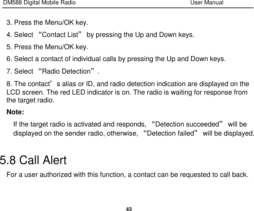 DM588 Digital Mobile Radio                                                                              User Manual  43  3. Press the Menu/OK key. 4. Select “Contact List” by pressing the Up and Down keys. 5. Press the Menu/OK key. 6. Select a contact of individual calls by pressing the Up and Down keys. 7. Select “Radio Detection”. 8. The contact’s alias or ID, and radio detection indication are displayed on the LCD screen. The red LED indicator is on. The radio is waiting for response from the target radio. Note: If the target radio is activated and responds, “Detection succeeded” will be displayed on the sender radio, otherwise, “Detection failed” will be displayed.  5.8 Call Alert For a user authorized with this function, a contact can be requested to call back.  