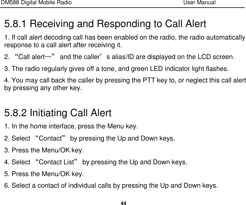 DM588 Digital Mobile Radio                                                                              User Manual  44  5.8.1 Receiving and Responding to Call Alert 1. If call alert decoding call has been enabled on the radio, the radio automatically response to a call alert after receiving it. 2. “Call alert…” and the caller’s alias/ID are displayed on the LCD screen. 3. The radio regularly gives off a tone, and green LED indicator light flashes. 4. You may call back the caller by pressing the PTT key to, or neglect this call alert by pressing any other key.  5.8.2 Initiating Call Alert 1. In the home interface, press the Menu key. 2. Select “Contact” by pressing the Up and Down keys. 3. Press the Menu/OK key. 4. Select “Contact List” by pressing the Up and Down keys. 5. Press the Menu/OK key. 6. Select a contact of individual calls by pressing the Up and Down keys. 