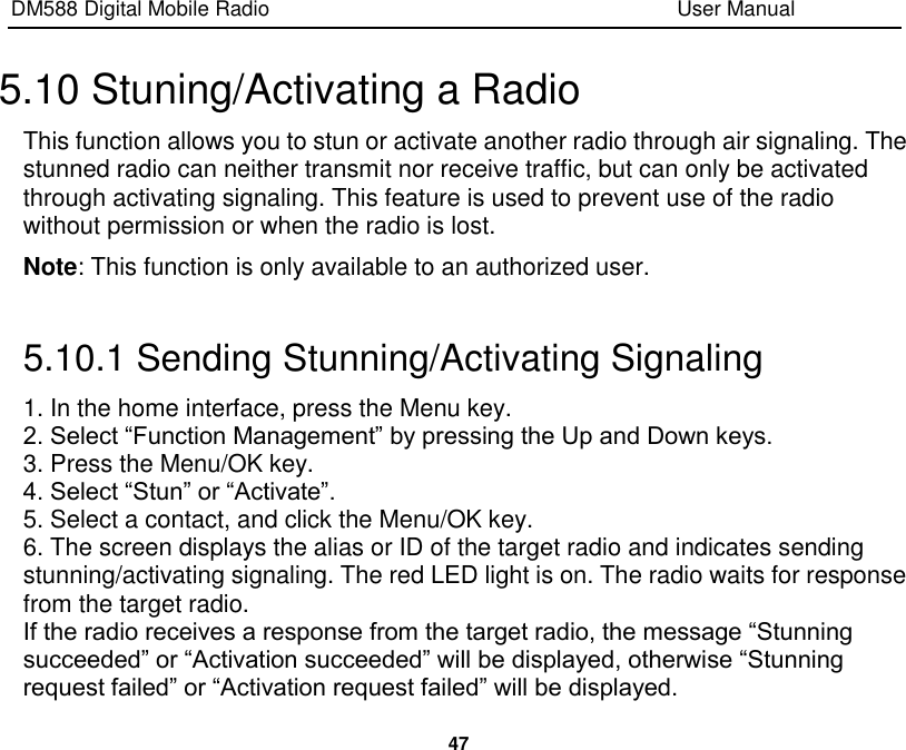 DM588 Digital Mobile Radio                                                                              User Manual  47  5.10 Stuning/Activating a Radio This function allows you to stun or activate another radio through air signaling. The stunned radio can neither transmit nor receive traffic, but can only be activated through activating signaling. This feature is used to prevent use of the radio without permission or when the radio is lost. Note: This function is only available to an authorized user.  5.10.1 Sending Stunning/Activating Signaling 1. In the home interface, press the Menu key. 2. Select “Function Management” by pressing the Up and Down keys. 3. Press the Menu/OK key. 4. Select “Stun” or “Activate”. 5. Select a contact, and click the Menu/OK key. 6. The screen displays the alias or ID of the target radio and indicates sending stunning/activating signaling. The red LED light is on. The radio waits for response from the target radio. If the radio receives a response from the target radio, the message “Stunning succeeded” or “Activation succeeded” will be displayed, otherwise “Stunning request failed” or “Activation request failed” will be displayed. 