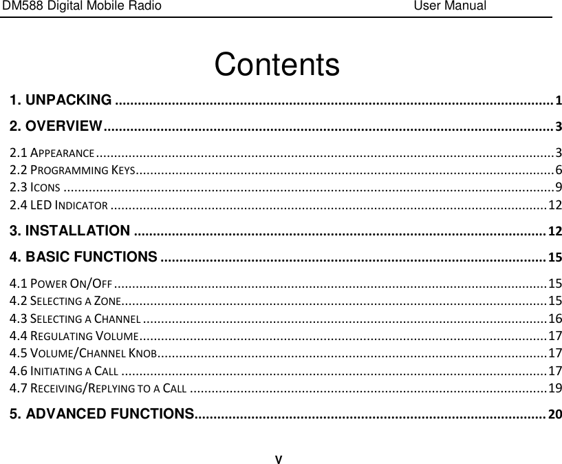 DM588 Digital Mobile Radio                                                                              User Manual  V  Contents 1. UNPACKING .................................................................................................................... 1 2. OVERVIEW ....................................................................................................................... 3 2.1 APPEARANCE ............................................................................................................................... 3 2.2 PROGRAMMING KEYS .................................................................................................................... 6 2.3 ICONS ........................................................................................................................................ 9 2.4 LED INDICATOR ......................................................................................................................... 12 3. INSTALLATION ............................................................................................................. 12 4. BASIC FUNCTIONS ...................................................................................................... 15 4.1 POWER ON/OFF ........................................................................................................................ 15 4.2 SELECTING A ZONE...................................................................................................................... 15 4.3 SELECTING A CHANNEL ................................................................................................................ 16 4.4 REGULATING VOLUME ................................................................................................................. 17 4.5 VOLUME/CHANNEL KNOB ............................................................................................................ 17 4.6 INITIATING A CALL ...................................................................................................................... 17 4.7 RECEIVING/REPLYING TO A CALL ................................................................................................... 19 5. ADVANCED FUNCTIONS............................................................................................. 20 