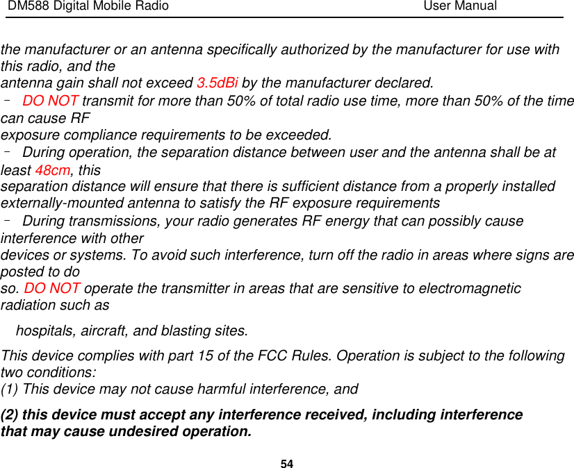 DM588 Digital Mobile Radio                                                                              User Manual  54  the manufacturer or an antenna specifically authorized by the manufacturer for use with this radio, and the antenna gain shall not exceed 3.5dBi by the manufacturer declared. – DO NOT transmit for more than 50% of total radio use time, more than 50% of the time can cause RF exposure compliance requirements to be exceeded. – During operation, the separation distance between user and the antenna shall be at least 48cm, this separation distance will ensure that there is sufficient distance from a properly installed externally-mounted antenna to satisfy the RF exposure requirements – During transmissions, your radio generates RF energy that can possibly cause interference with other devices or systems. To avoid such interference, turn off the radio in areas where signs are posted to do so. DO NOT operate the transmitter in areas that are sensitive to electromagnetic radiation such as hospitals, aircraft, and blasting sites. This device complies with part 15 of the FCC Rules. Operation is subject to the following two conditions: (1) This device may not cause harmful interference, and (2) this device must accept any interference received, including interference that may cause undesired operation. 