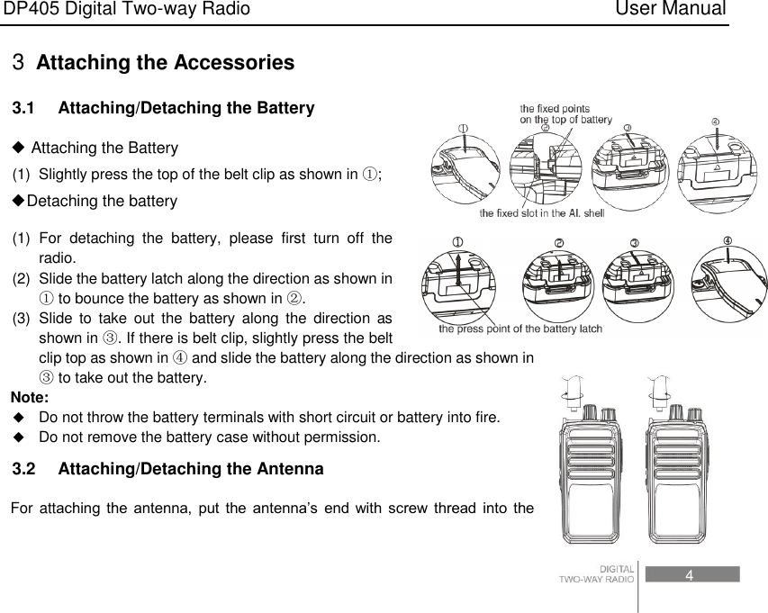 DP405 Digital Two-way Radio                                                                          User Manual                                                                                     4 3  Attaching the Accessories 3.1    Attaching/Detaching the Battery ◆ Attaching the Battery (1)  Slightly press the top of the belt clip as shown in ①; ◆Detaching the battery (1)  For  detaching  the  battery,  please  first  turn  off  the radio. (2)  Slide the battery latch along the direction as shown in ① to bounce the battery as shown in ②. (3)  Slide  to  take  out the  battery  along  the  direction  as shown in ③. If there is belt clip, slightly press the belt clip top as shown in ④ and slide the battery along the direction as shown in ③ to take out the battery. Note:    Do not throw the battery terminals with short circuit or battery into fire.  Do not remove the battery case without permission. 3.2    Attaching/Detaching the Antenna For attaching  the  antenna,  put  the  antenna’s  end  with  screw  thread  into  the 