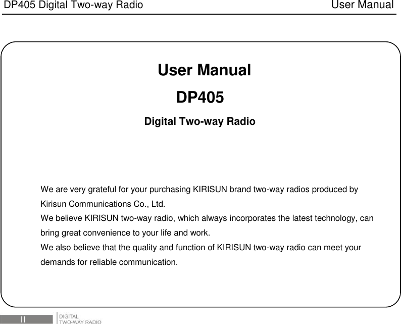 DP405 Digital Two-way Radio                                   User Manual  III   User Manual DP405 Digital Two-way Radio    We are very grateful for your purchasing KIRISUN brand two-way radios produced by Kirisun Communications Co., Ltd. We believe KIRISUN two-way radio, which always incorporates the latest technology, can bring great convenience to your life and work. We also believe that the quality and function of KIRISUN two-way radio can meet your demands for reliable communication. 
