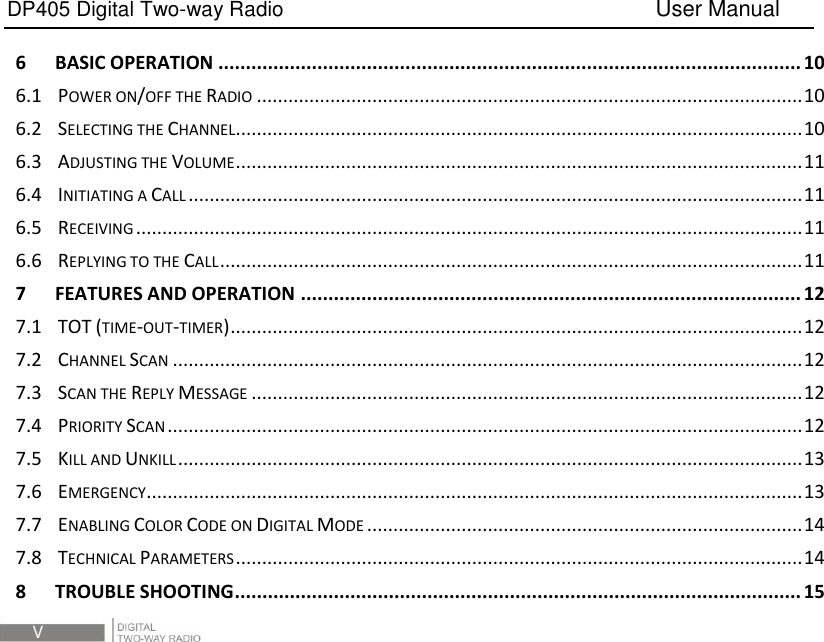 DP405 Digital Two-way Radio                                   User Manual  V 6 BASIC OPERATION .......................................................................................................... 10 6.1 POWER ON/OFF THE RADIO ........................................................................................................ 10 6.2 SELECTING THE CHANNEL ............................................................................................................ 10 6.3 ADJUSTING THE VOLUME ............................................................................................................ 11 6.4 INITIATING A CALL ..................................................................................................................... 11 6.5 RECEIVING ............................................................................................................................... 11 6.6 REPLYING TO THE CALL ............................................................................................................... 11 7 FEATURES AND OPERATION ........................................................................................... 12 7.1 TOT (TIME-OUT-TIMER) ............................................................................................................. 12 7.2 CHANNEL SCAN ........................................................................................................................ 12 7.3 SCAN THE REPLY MESSAGE ......................................................................................................... 12 7.4 PRIORITY SCAN ......................................................................................................................... 12 7.5 KILL AND UNKILL ....................................................................................................................... 13 7.6 EMERGENCY ............................................................................................................................. 13 7.7 ENABLING COLOR CODE ON DIGITAL MODE ................................................................................... 14 7.8 TECHNICAL PARAMETERS ............................................................................................................ 14 8 TROUBLE SHOOTING ....................................................................................................... 15 