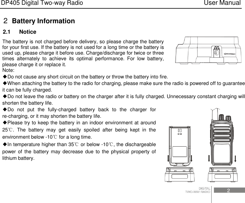 DP405 Digital Two-way Radio                                                                          User Manual                                                                                     2 2  Battery Information 2.1    Notice The battery is not charged before delivery, so please charge the battery for your first use. If the battery is not used for a long time or the battery is used up, please charge it before use. Charge/discharge for twice or three times  alternately  to  achieve  its  optimal  performance.  For  low  battery, please charge it or replace it. Note:   ◆Do not cause any short circuit on the battery or throw the battery into fire. ◆When attaching the battery to the radio for charging, please make sure the radio is powered off to guarantee it can be fully charged. ◆Do not leave the radio or battery on the charger after it is fully charged. Unnecessary constant charging will shorten the battery life. ◆Do  not  put  the  fully-charged  battery  back  to  the  charger  for re-charging, or it may shorten the battery life. ◆Please try to keep the battery in an indoor environment at around 25℃.  The  battery  may  get  easily  spoiled  after  being  kept  in  the environment below -10℃ for a long time.   ◆In temperature higher than 35℃ or below -10℃, the dischargeable power of the battery may  decrease  due  to  the  physical  property of lithium battery.    